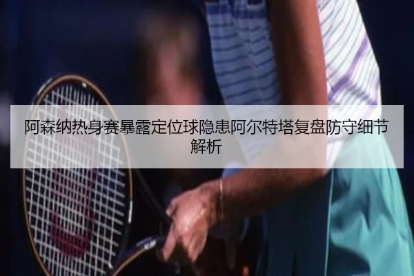 阿森纳热身赛暴露定位球隐患阿尔特塔复盘防守细节解析