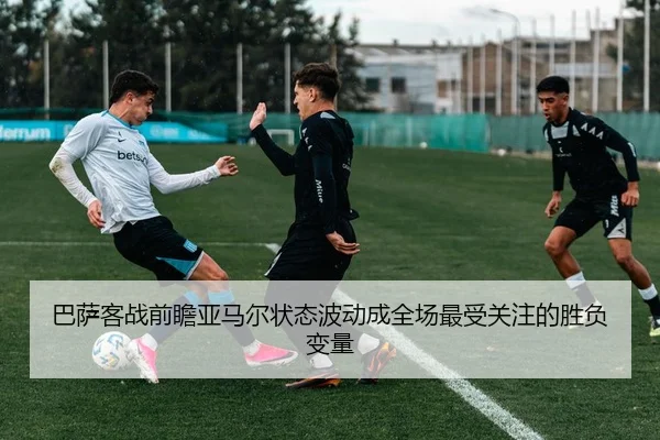 巴萨客战前瞻亚马尔状态波动成全场最受关注的胜负变量